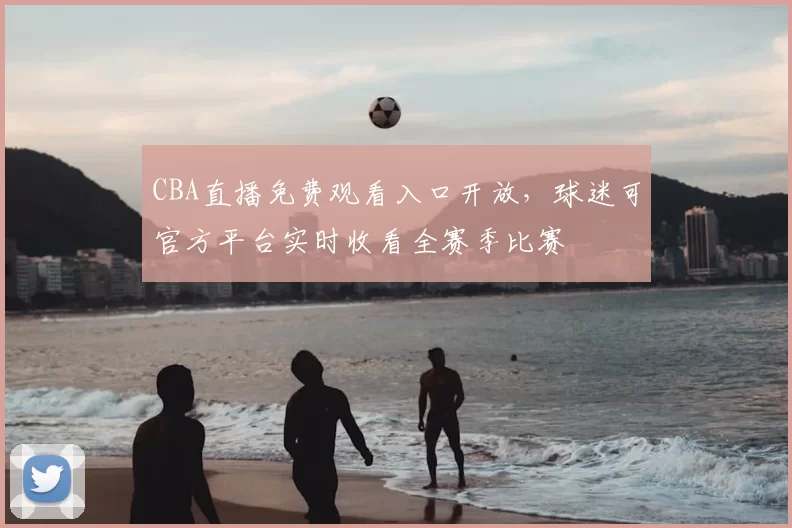 CBA直播免费观看入口开放,球迷可官方平台实时收看全赛季比赛