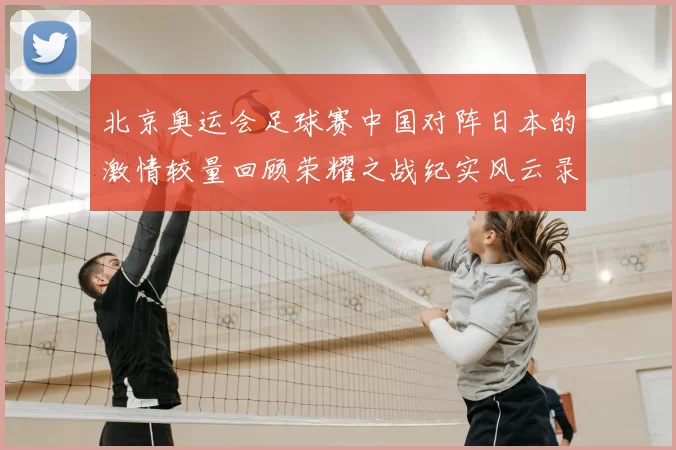 北京奥运会足球赛中国对阵日本的激情较量回顾荣耀之战纪实风云录