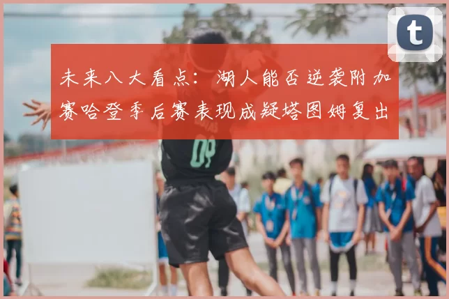 未来八大看点:湖人能否逆袭附加赛哈登季后赛表现成疑塔图姆复出能否助力球队
