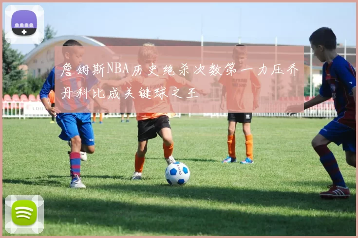 詹姆斯NBA历史绝杀次数第一力压乔丹科比成关键球之王