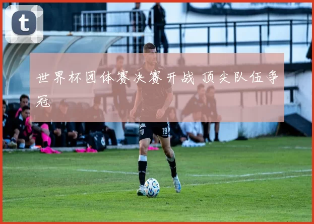 世界杯团体赛决赛开战 顶尖队伍争冠