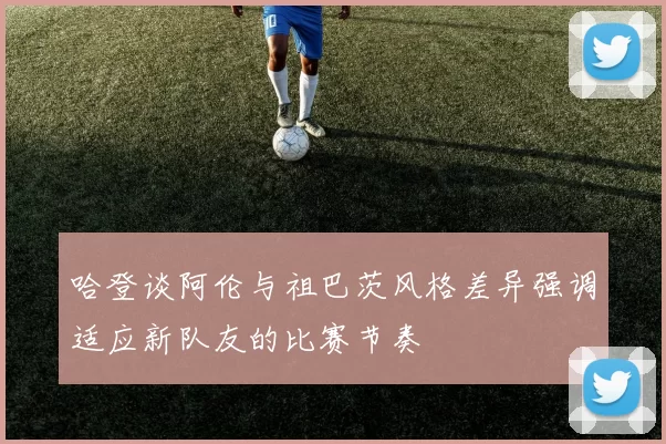 哈登谈阿伦与祖巴茨风格差异强调适应新队友的比赛节奏