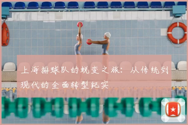 上海排球队的蜕变之旅:从传统到现代的全面转型纪实