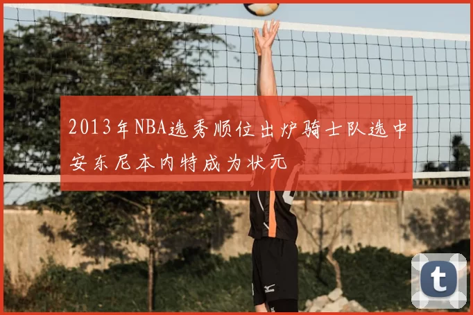 2013年NBA选秀顺位出炉骑士队选中安东尼本内特成为状元