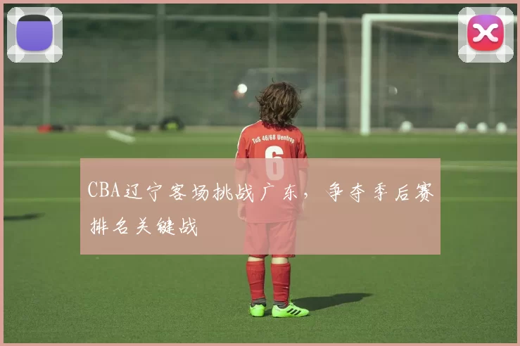 CBA辽宁客场挑战广东,争夺季后赛排名关键战