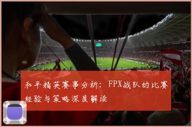 和平精英赛事分析:FPX战队的比赛经验与策略深度解读