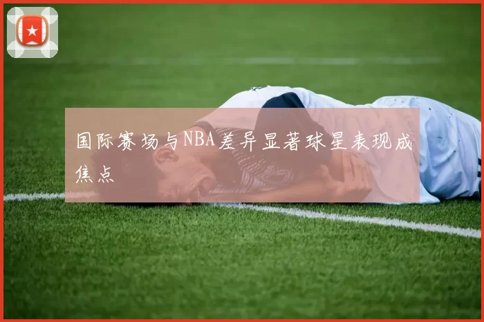 国际赛场与NBA差异显著球星表现成焦点