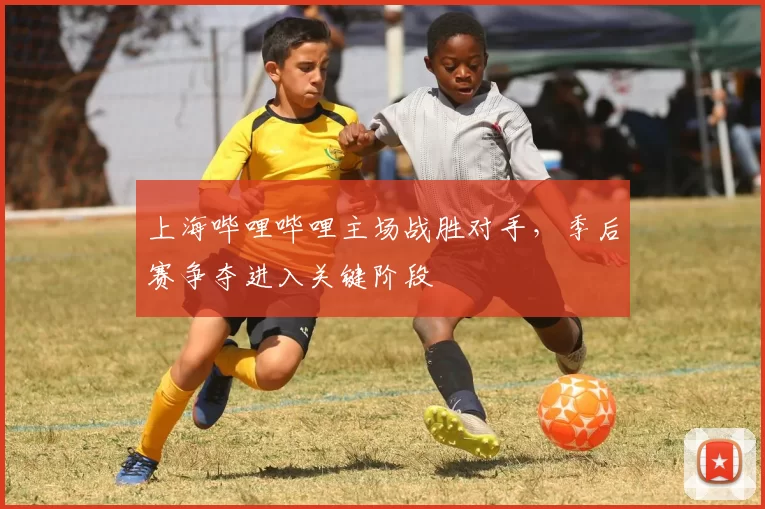上海哔哩哔哩主场战胜对手，季后赛争夺进入关键阶段
