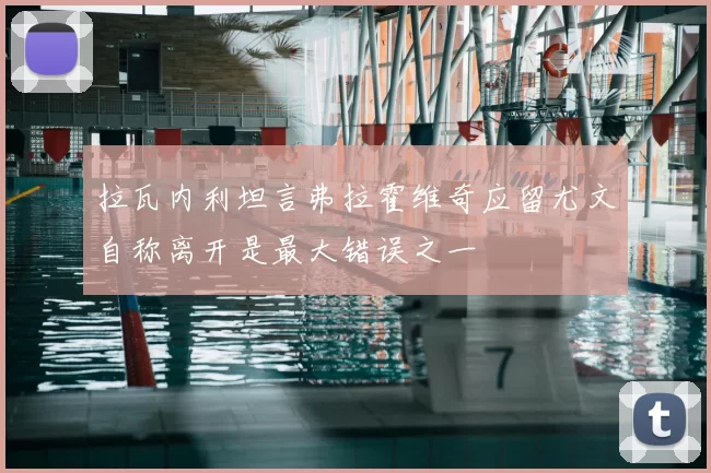 拉瓦内利坦言弗拉霍维奇应留尤文自称离开是最大错误之一