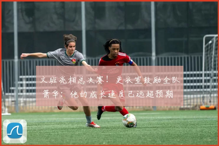 文班亮相总决赛！更衣室鼓励全队 萧华：他的成长速度已远超预期