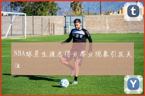 NBA球员生涯总得分零分现象引发关注