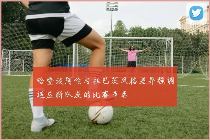 哈登谈阿伦与祖巴茨风格差异强调适应新队友的比赛节奏