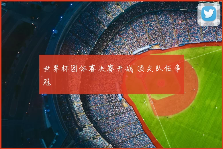 世界杯团体赛决赛开战 顶尖队伍争冠