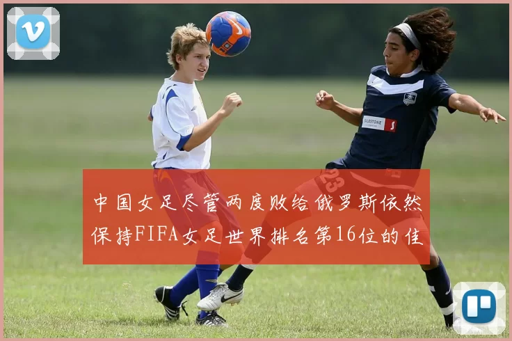 中国女足尽管两度败给俄罗斯依然保持FIFA女足世界排名第16位的佳绩