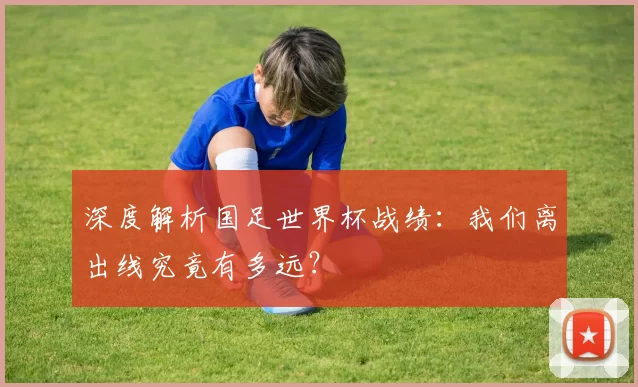 深度解析国足世界杯战绩:我们离出线究竟有多远?