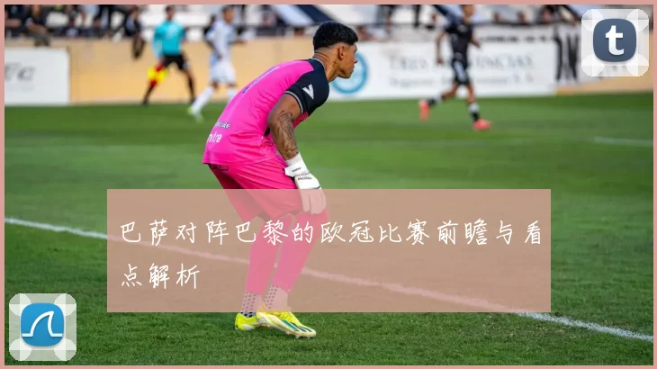 巴萨对阵巴黎的欧冠比赛前瞻与看点解析