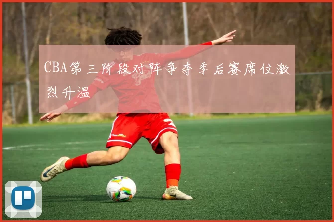 CBA第三阶段对阵争夺季后赛席位激烈升温