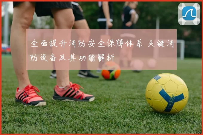 全面提升消防安全保障体系 关键消防设备及其功能解析