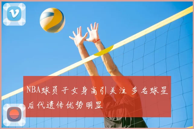 NBA球员子女身高引关注 多名球星后代遗传优势明显
