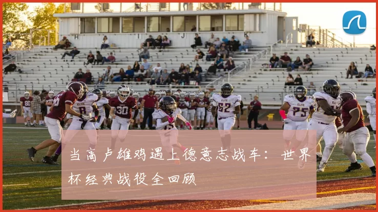 当高卢雄鸡遇上德意志战车:世界杯经典战役全回顾