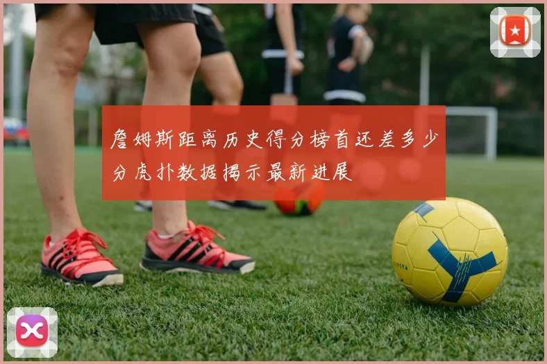詹姆斯距离历史得分榜首还差多少分虎扑数据揭示最新进展