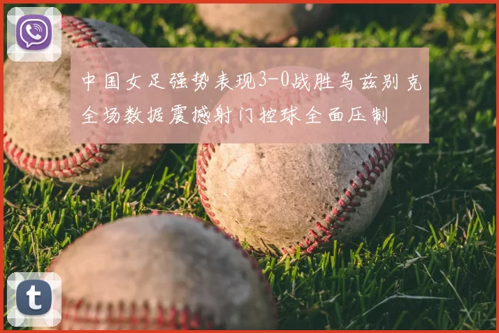 中国女足强势表现3-0战胜乌兹别克全场数据震撼射门控球全面压制