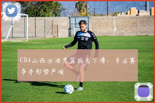 CBA山西汾酒男篮排名下滑，季后赛争夺形势严峻