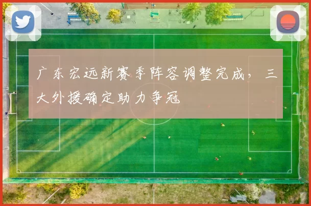 广东宏远新赛季阵容调整完成,三大外援确定助力争冠