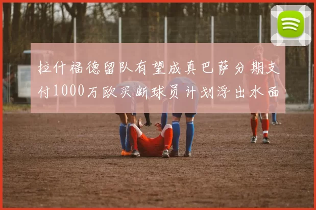 拉什福德留队有望成真巴萨分期支付1000万欧买断球员计划浮出水面