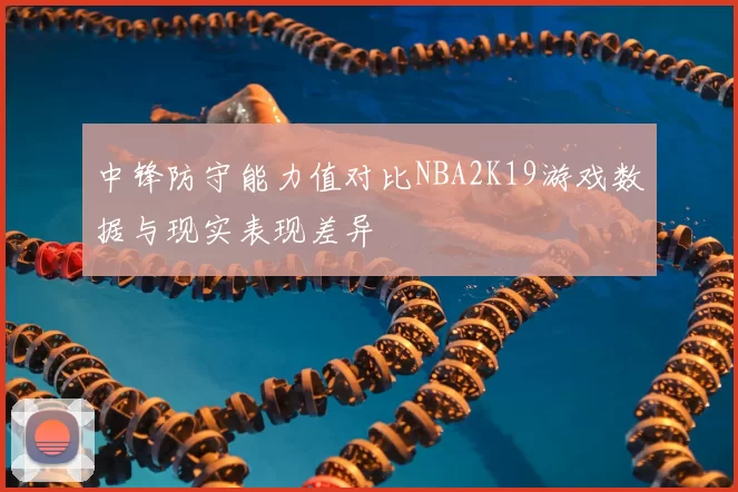 中锋防守能力值对比NBA2K19游戏数据与现实表现差异