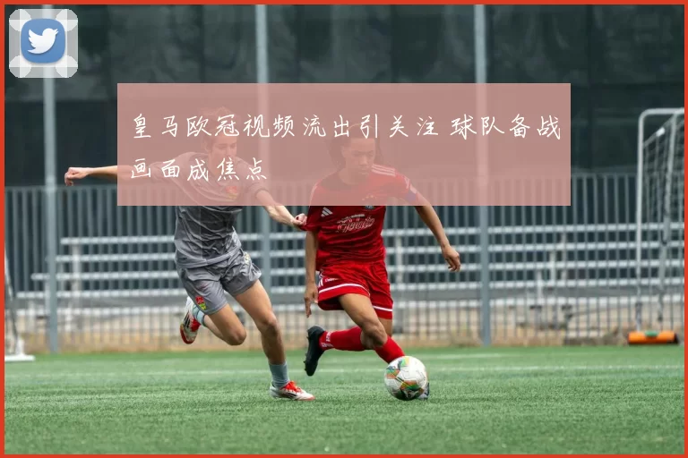 皇马欧冠视频流出引关注 球队备战画面成焦点