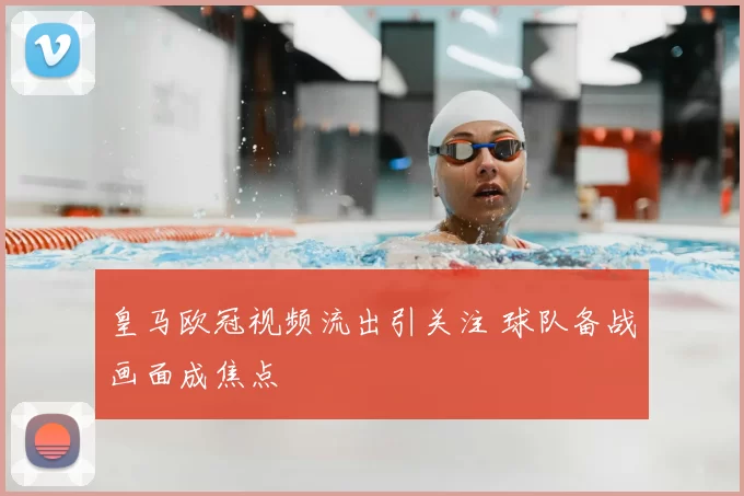 皇马欧冠视频流出引关注 球队备战画面成焦点