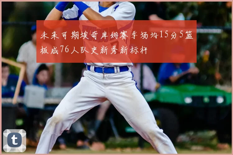 未来可期埃奇库姆赛季场均15分5篮板成76人队史新秀新标杆