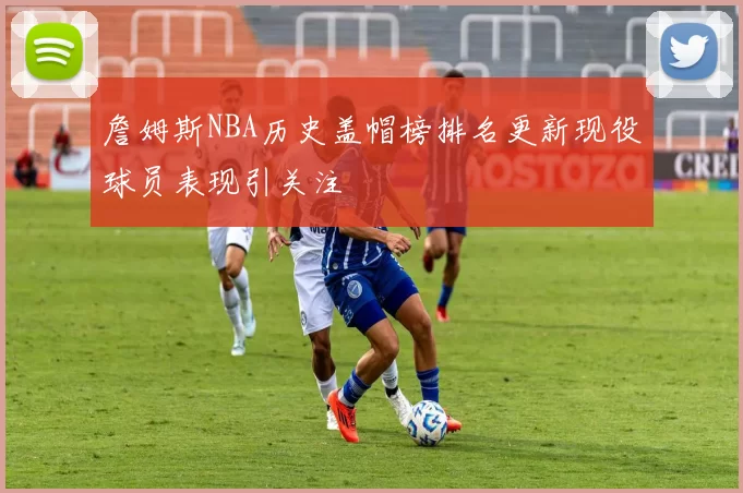 詹姆斯NBA历史盖帽榜排名更新现役球员表现引关注