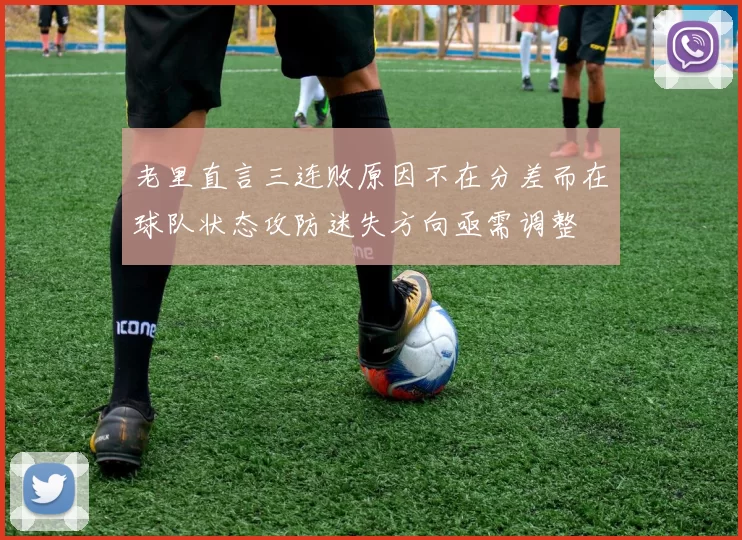 老里直言三连败原因不在分差而在球队状态攻防迷失方向亟需调整