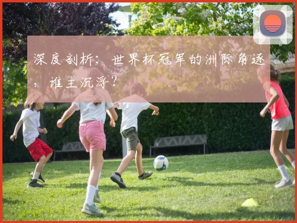 深度剖析：世界杯冠军的洲际角逐，谁主沉浮？