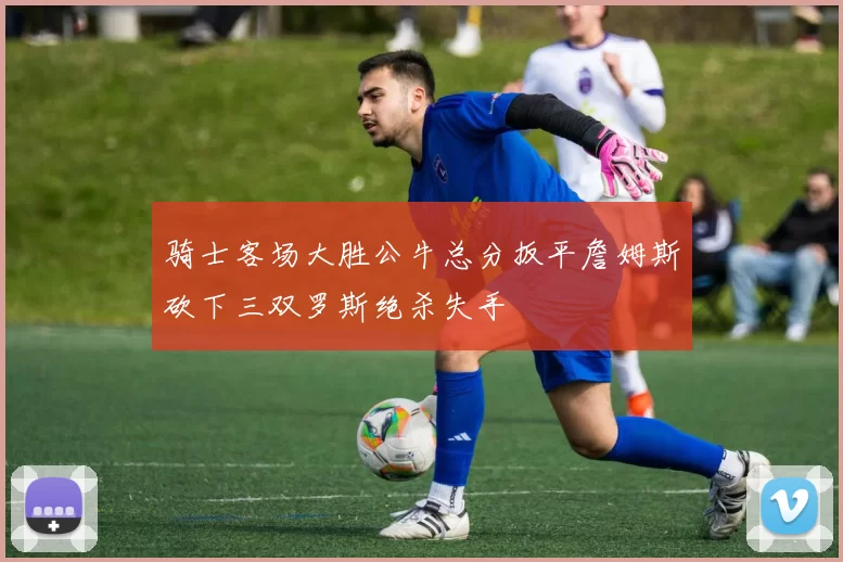 骑士客场大胜公牛总分扳平詹姆斯砍下三双罗斯绝杀失手
