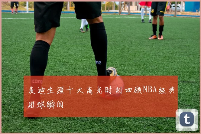 麦迪生涯十大高光时刻回顾NBA经典进球瞬间
