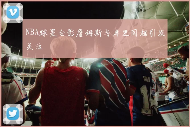 NBA球星合影詹姆斯与库里同框引发关注