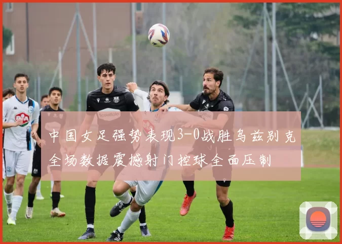 中国女足强势表现3-0战胜乌兹别克全场数据震撼射门控球全面压制