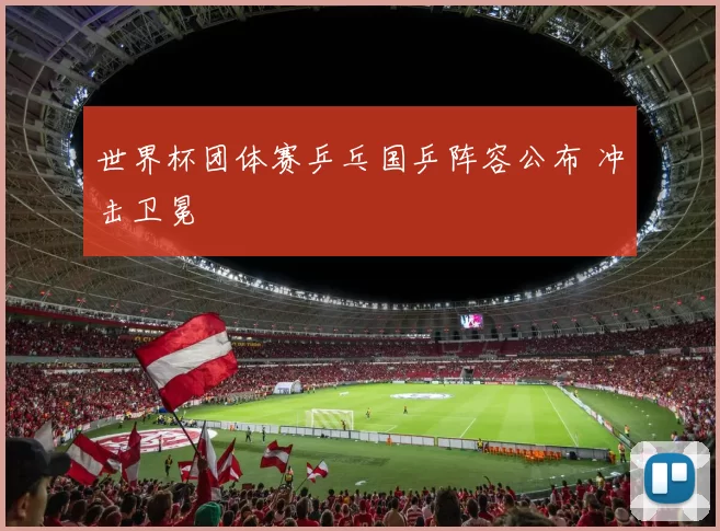 世界杯团体赛乒乓国乒阵容公布 冲击卫冕