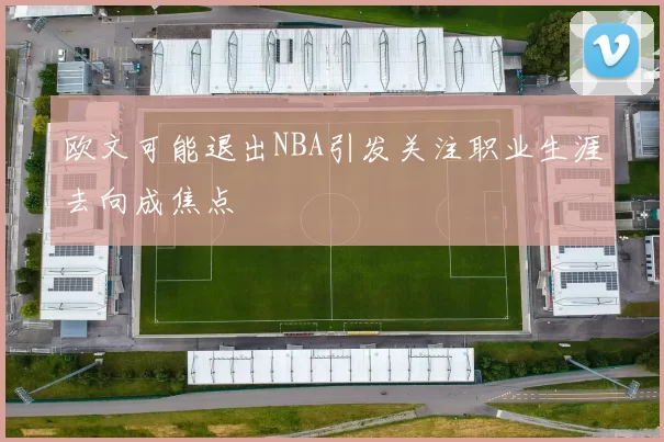 欧文可能退出NBA引发关注职业生涯去向成焦点