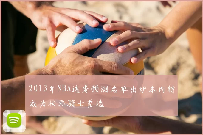 2013年NBA选秀预测名单出炉本内特成为状元骑士首选