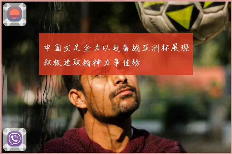 中国女足全力以赴备战亚洲杯展现积极进取精神力争佳绩