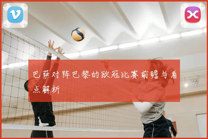 巴萨对阵巴黎的欧冠比赛前瞻与看点解析