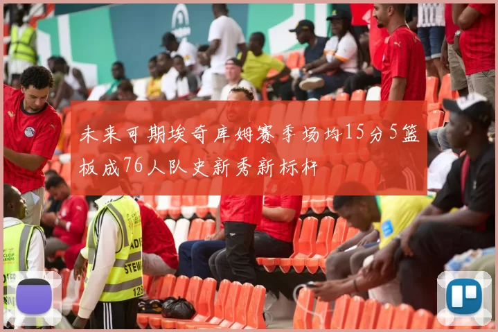未来可期埃奇库姆赛季场均15分5篮板成76人队史新秀新标杆