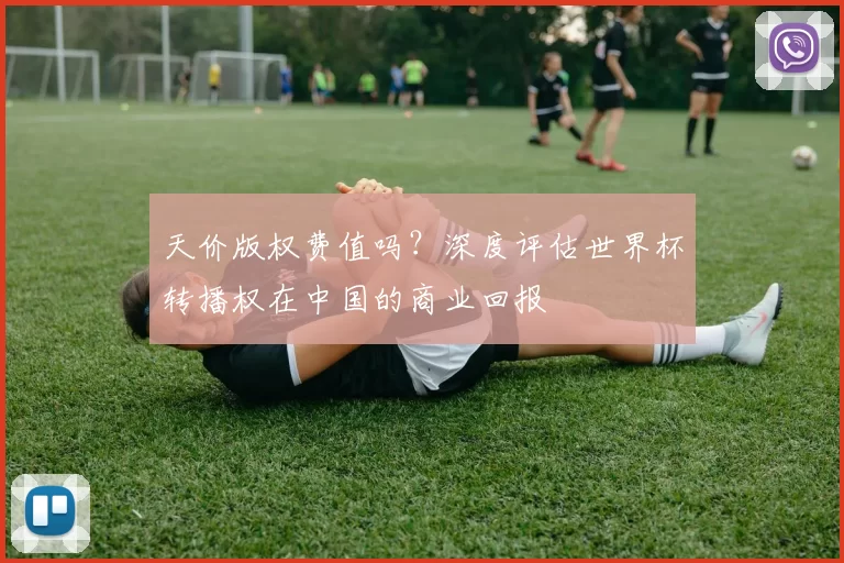 天价版权费值吗?深度评估世界杯转播权在中国的商业回报