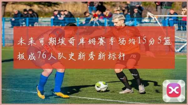 未来可期埃奇库姆赛季场均15分5篮板成76人队史新秀新标杆