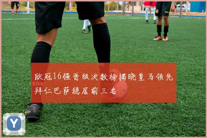 欧冠16强晋级次数榜揭晓皇马领先拜仁巴萨稳居前三名