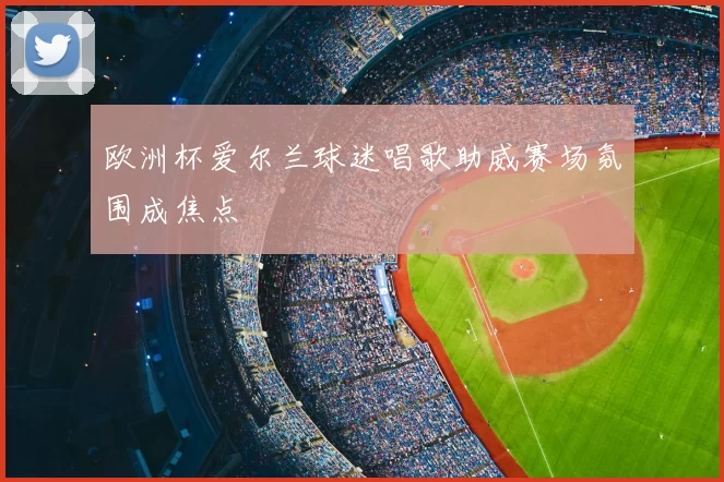 欧洲杯爱尔兰球迷唱歌助威赛场氛围成焦点